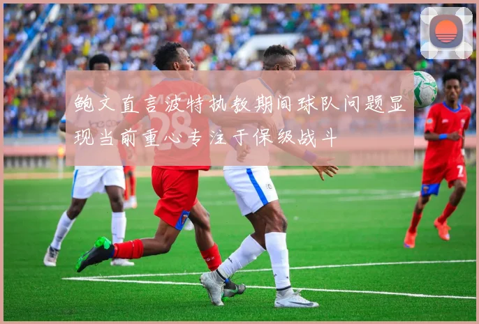 鲍文直言波特执教期间球队问题显现当前重心专注于保级战斗