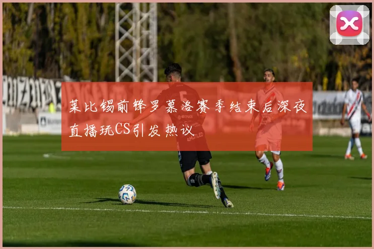 莱比锡前锋罗慕洛赛季结束后深夜直播玩CS引发热议