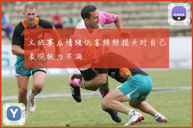 文班赛后情绪低落频频摇头对自己表现极为不满