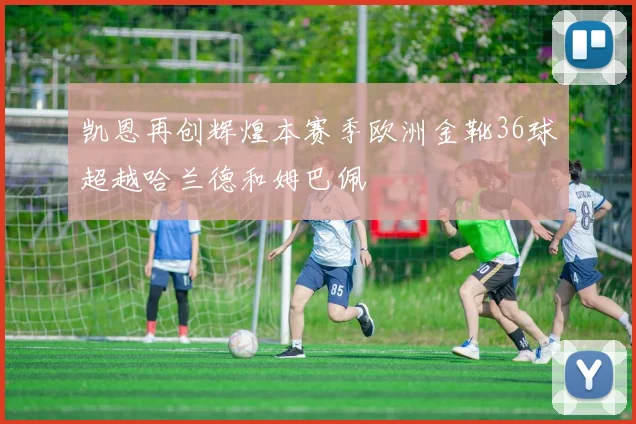 凯恩再创辉煌本赛季欧洲金靴36球超越哈兰德和姆巴佩