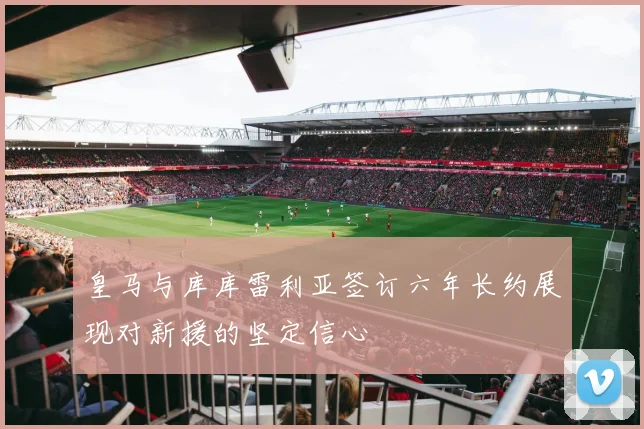 皇马与库库雷利亚签订六年长约展现对新援的坚定信心