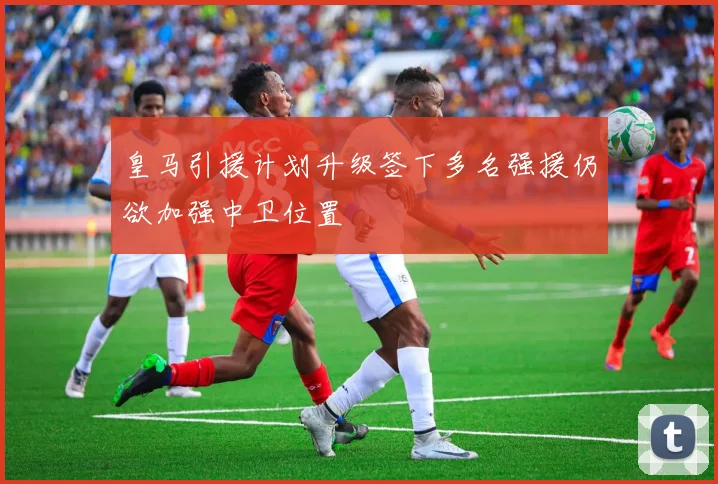 皇马引援计划升级签下多名强援仍欲加强中卫位置