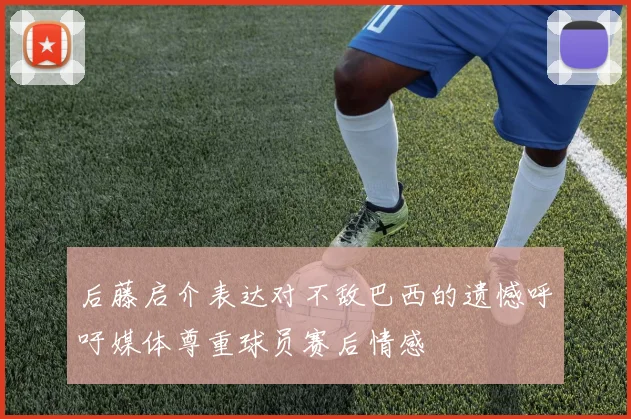 后藤启介表达对不敌巴西的遗憾呼吁媒体尊重球员赛后情感