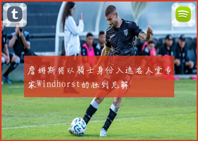 詹姆斯将以骑士身份入选名人堂专家Windhorst的独到见解